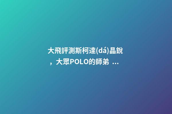 大飛評測斯柯達(dá)晶銳，大眾POLO的師弟，家用很穩(wěn)定